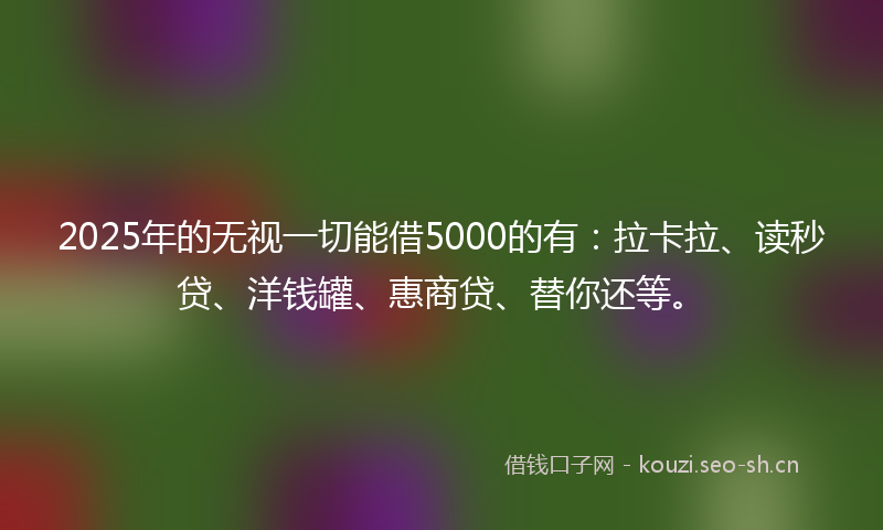 2025年的无视一切能借5000的有：拉卡拉、读秒贷、洋钱罐、惠商贷、替你还等。