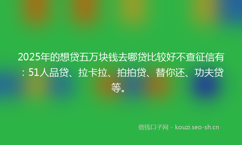 2025年的想贷五万块钱去哪贷比较好不查征信有：51人品贷、拉卡拉、拍拍贷、替你还、功夫贷等。