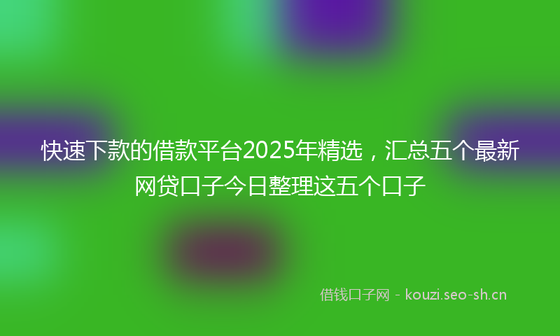 快速下款的借款平台2025年精选，汇总五个最新网贷口子今日整理这五个口子