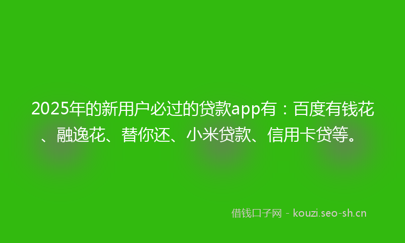 2025年的新用户必过的贷款app有：百度有钱花、融逸花、替你还、小米贷款、信用卡贷等。