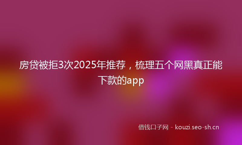 房贷被拒3次2025年推荐，梳理五个网黑真正能下款的app