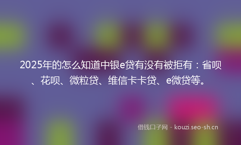 2025年的怎么知道中银e贷有没有被拒有：省呗、花呗、微粒贷、维信卡卡贷、e微贷等。