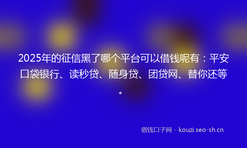 2025年的征信黑了哪个平台可以借钱呢有：平安口袋银行、读秒贷、随身贷、团贷网、替你还等。