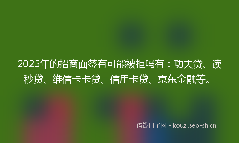 2025年的招商面签有可能被拒吗有：功夫贷、读秒贷、维信卡卡贷、信用卡贷、京东金融等。