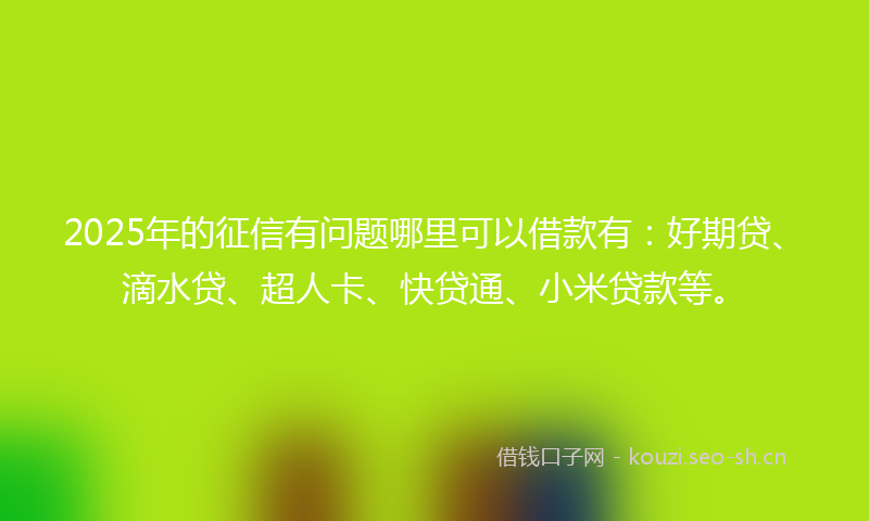 2025年的征信有问题哪里可以借款有：好期贷、滴水贷、超人卡、快贷通、小米贷款等。