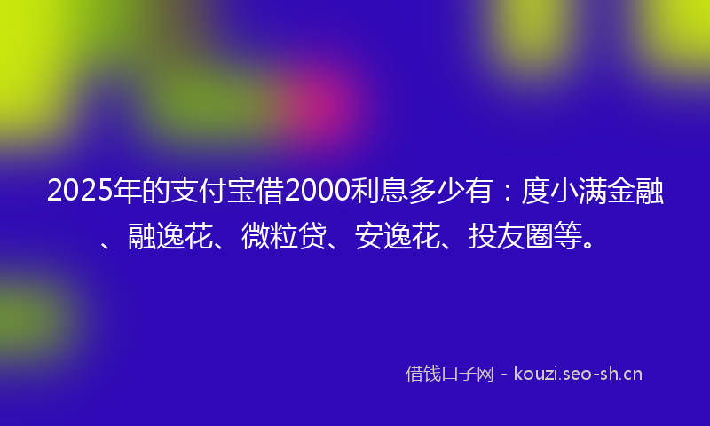 2025年的支付宝借2000利息多少有：度小满金融、融逸花、微粒贷、安逸花、投友圈等。