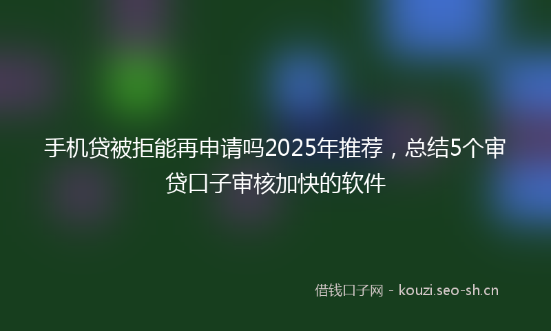 手机贷被拒能再申请吗2025年推荐，总结5个审贷口子审核加快的软件