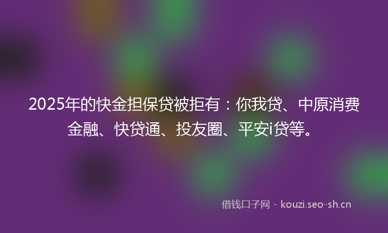 2025年的快金担保贷被拒有：你我贷、中原消费金融、快贷通、投友圈、平安i贷等。