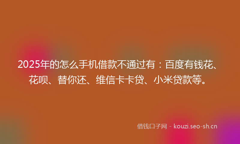 2025年的怎么手机借款不通过有：百度有钱花、花呗、替你还、维信卡卡贷、小米贷款等。