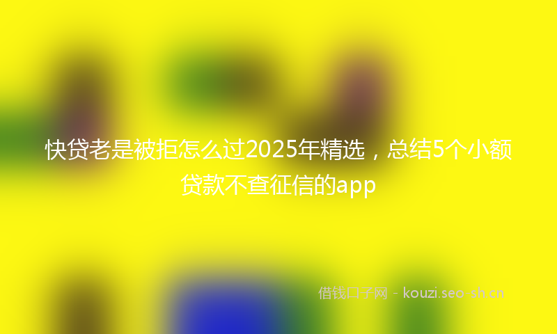 快贷老是被拒怎么过2025年精选，总结5个小额贷款不查征信的app
