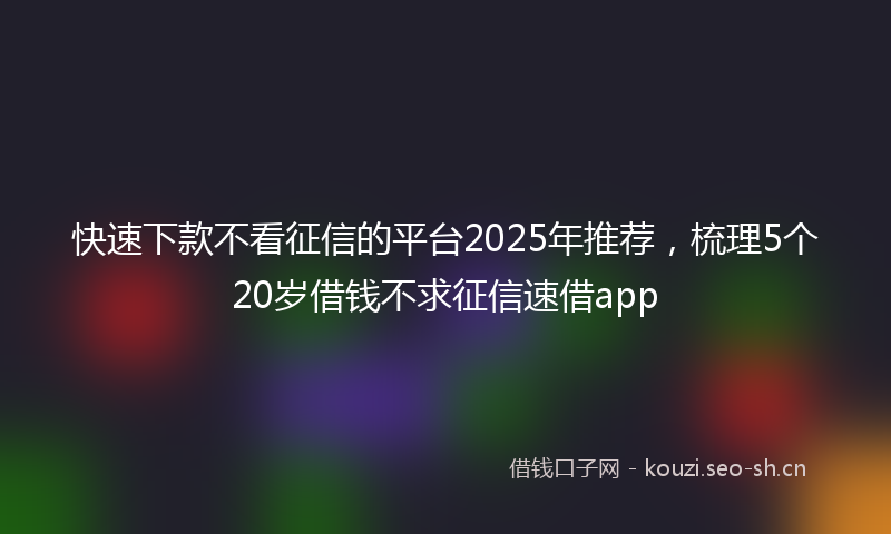 快速下款不看征信的平台2025年推荐，梳理5个20岁借钱不求征信速借app