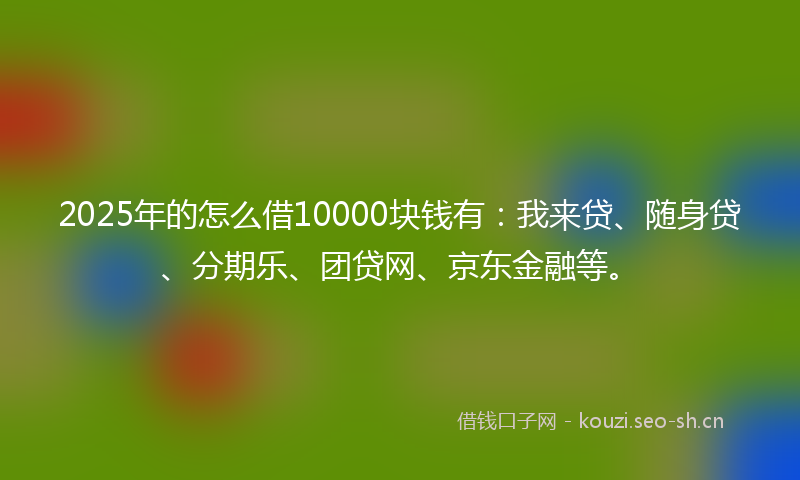 2025年的怎么借10000块钱有：我来贷、随身贷、分期乐、团贷网、京东金融等。