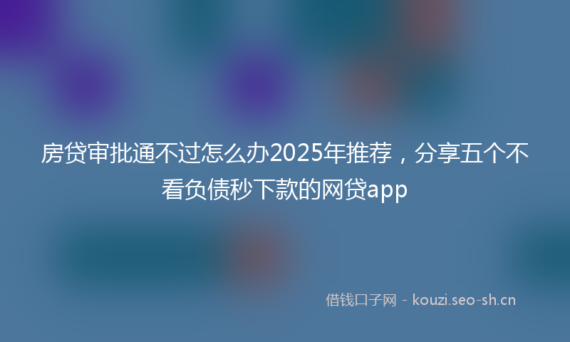 房贷审批通不过怎么办2025年推荐，分享五个不看负债秒下款的网贷app
