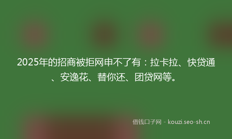 2025年的招商被拒网申不了有：拉卡拉、快贷通、安逸花、替你还、团贷网等。
