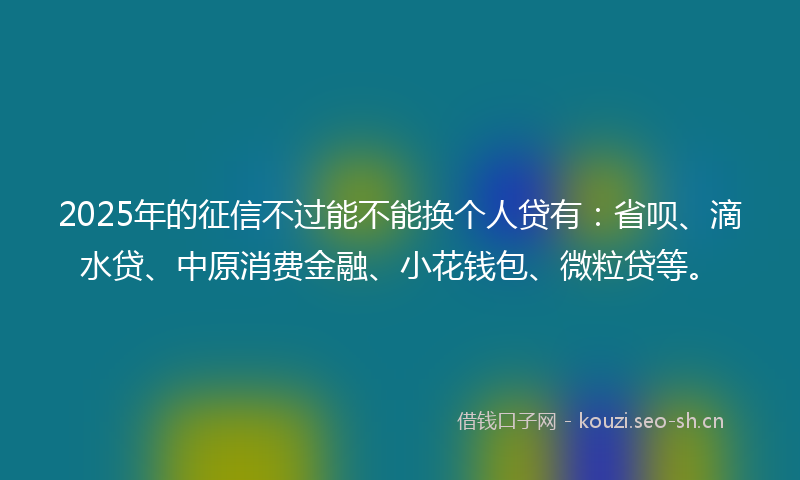 2025年的征信不过能不能换个人贷有：省呗、滴水贷、中原消费金融、小花钱包、微粒贷等。