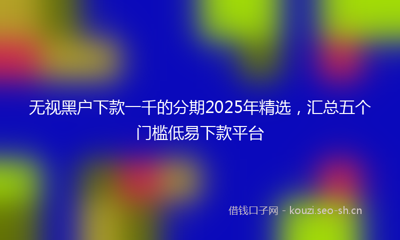 无视黑户下款一千的分期2025年精选，汇总五个门槛低易下款平台