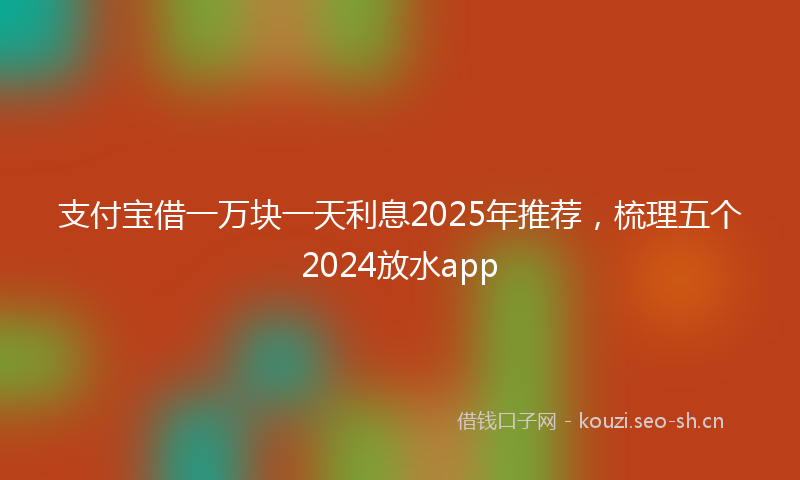 支付宝借一万块一天利息2025年推荐，梳理五个2024放水app