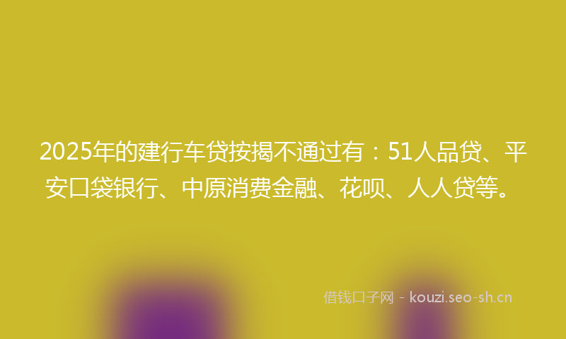 2025年的建行车贷按揭不通过有：51人品贷、平安口袋银行、中原消费金融、花呗、人人贷等。