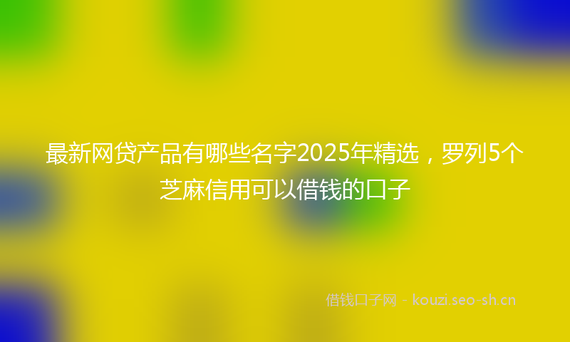 最新网贷产品有哪些名字2025年精选,罗列5个芝麻信用可以借钱的口子