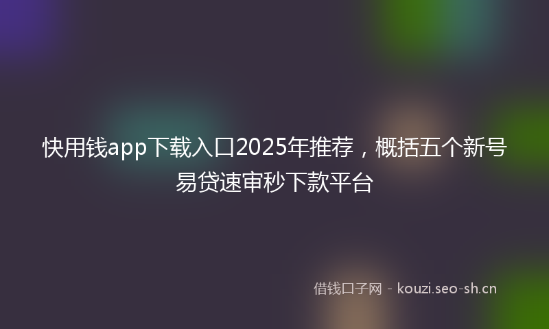快用钱app下载入口2025年推荐，概括五个新号易贷速审秒下款平台