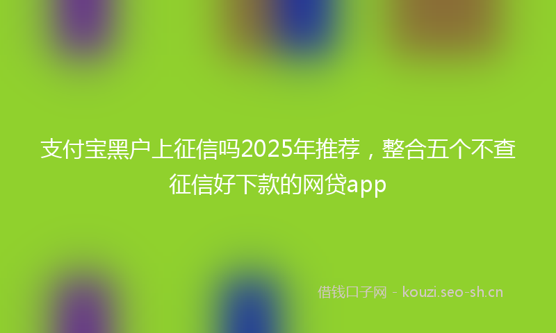 支付宝黑户上征信吗2025年推荐，整合五个不查征信好下款的网贷app