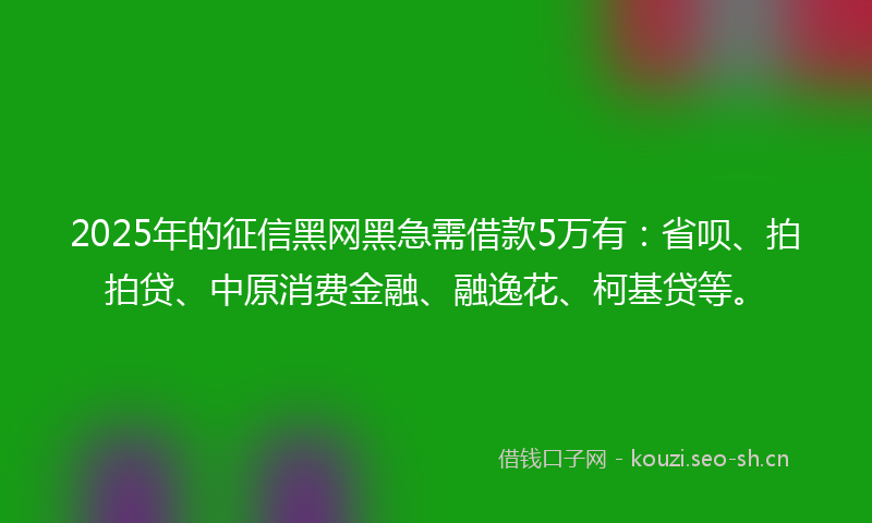 2025年的征信黑网黑急需借款5万有：省呗、拍拍贷、中原消费金融、融逸花、柯基贷等。