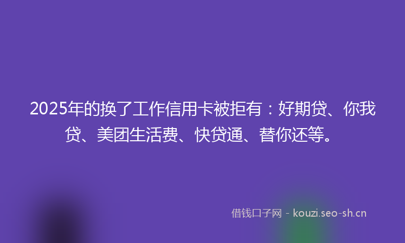 2025年的换了工作信用卡被拒有：好期贷、你我贷、美团生活费、快贷通、替你还等。
