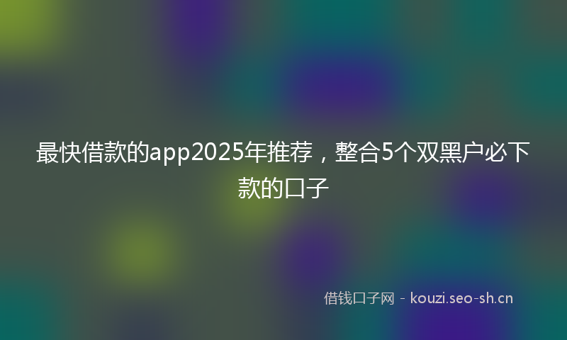 最快借款的app2025年推荐，整合5个双黑户必下款的口子
