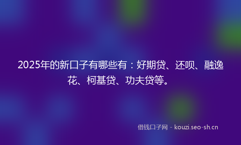 2025年的新口子有哪些有：好期贷、还呗、融逸花、柯基贷、功夫贷等。