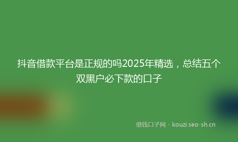 抖音借款平台是正规的吗2025年精选，总结五个双黑户必下款的口子