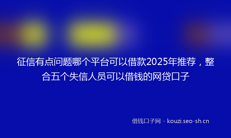 征信有点问题哪个平台可以借款2025年推荐,整合五个失信人员可以借钱的网贷口子