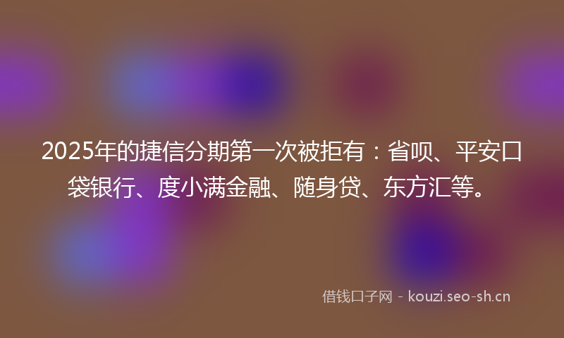 2025年的捷信分期第一次被拒有：省呗、平安口袋银行、度小满金融、随身贷、东方汇等。