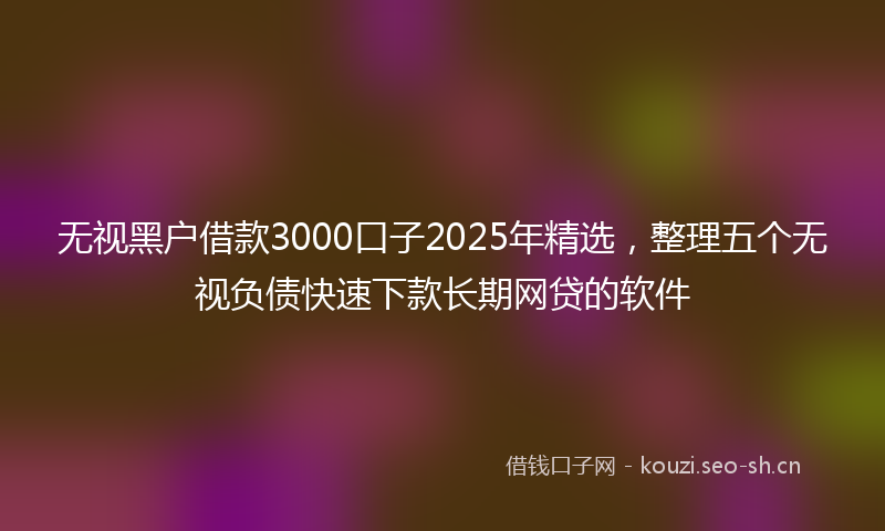 无视黑户借款3000口子2025年精选，整理五个无视负债快速下款长期网贷的软件