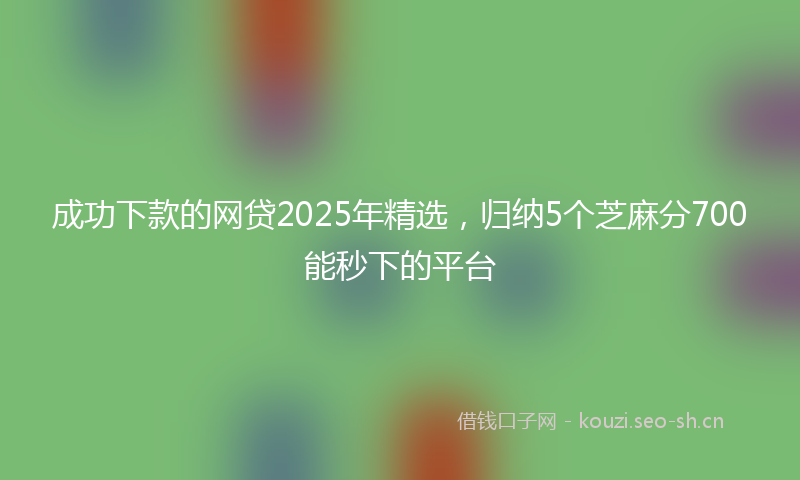 成功下款的网贷2025年精选，归纳5个芝麻分700能秒下的平台