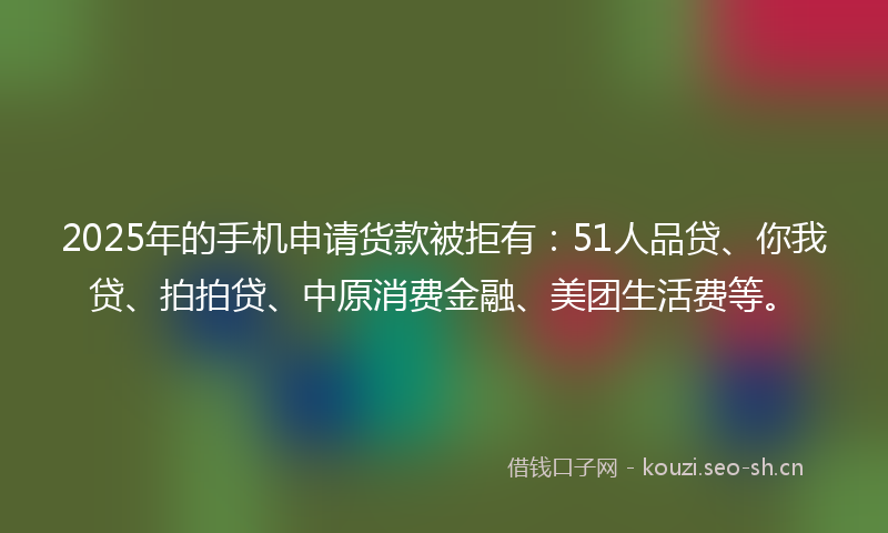 2025年的手机申请货款被拒有：51人品贷、你我贷、拍拍贷、中原消费金融、美团生活费等。
