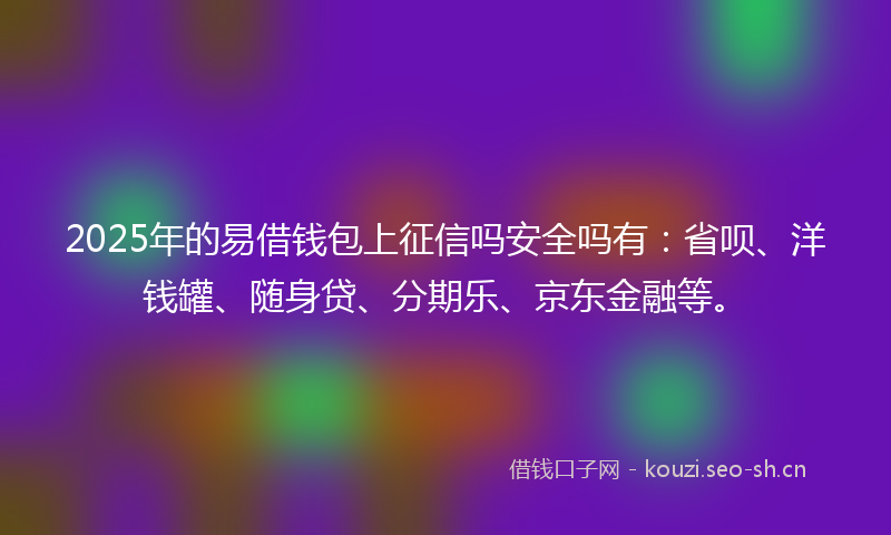 2025年的易借钱包上征信吗安全吗有：省呗、洋钱罐、随身贷、分期乐、京东金融等。