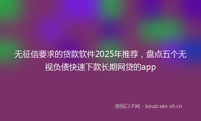 无征信要求的贷款软件2025年推荐，盘点五个无视负债快速下款长期网贷的app