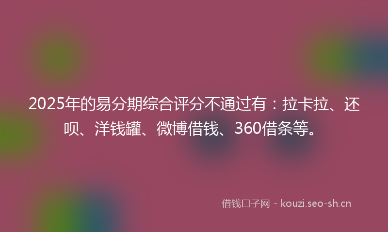 2025年的易分期综合评分不通过有：拉卡拉、还呗、洋钱罐、微博借钱、360借条等。