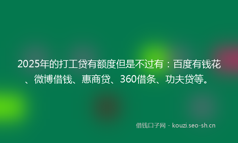 2025年的打工贷有额度但是不过有：百度有钱花、微博借钱、惠商贷、360借条、功夫贷等。
