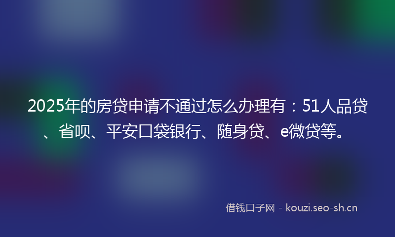 2025年的房贷申请不通过怎么办理有：51人品贷、省呗、平安口袋银行、随身贷、e微贷等。