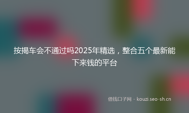 按揭车会不通过吗2025年精选，整合五个最新能下来钱的平台