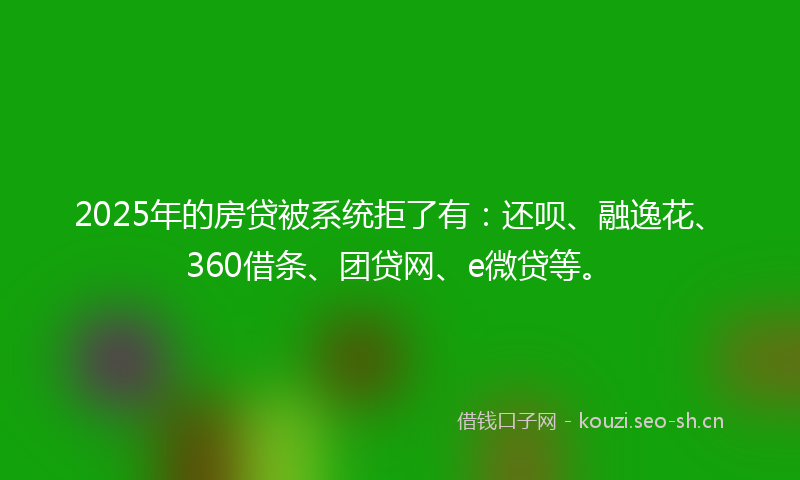2025年的房贷被系统拒了有：还呗、融逸花、360借条、团贷网、e微贷等。