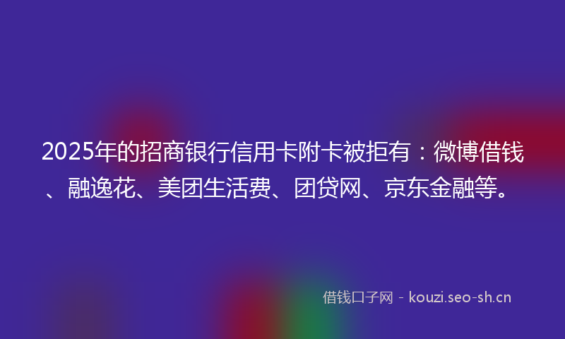 2025年的招商银行信用卡附卡被拒有：微博借钱、融逸花、美团生活费、团贷网、京东金融等。