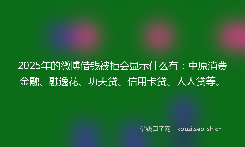 2025年的微博借钱被拒会显示什么有：中原消费金融、融逸花、功夫贷、信用卡贷、人人贷等。