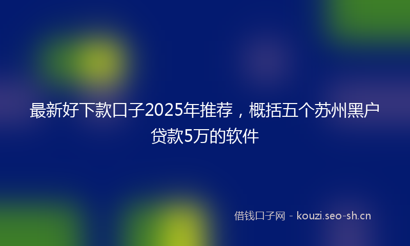 最新好下款口子2025年推荐，概括五个苏州黑户贷款5万的软件
