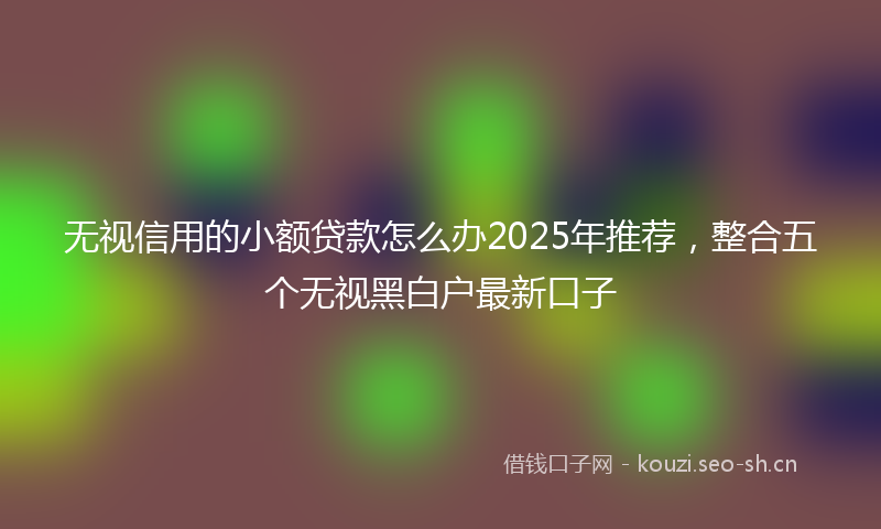 无视信用的小额贷款怎么办2025年推荐,整合五个无视黑白户最新口子