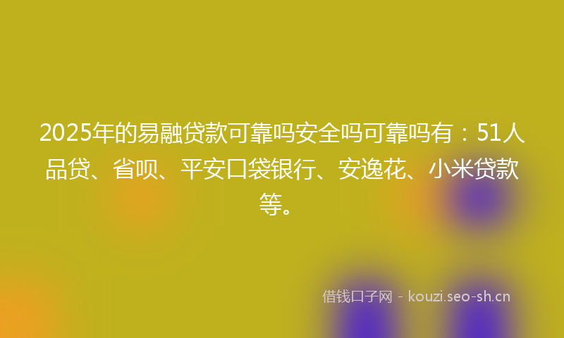2025年的易融贷款可靠吗安全吗可靠吗有：51人品贷、省呗、平安口袋银行、安逸花、小米贷款等。