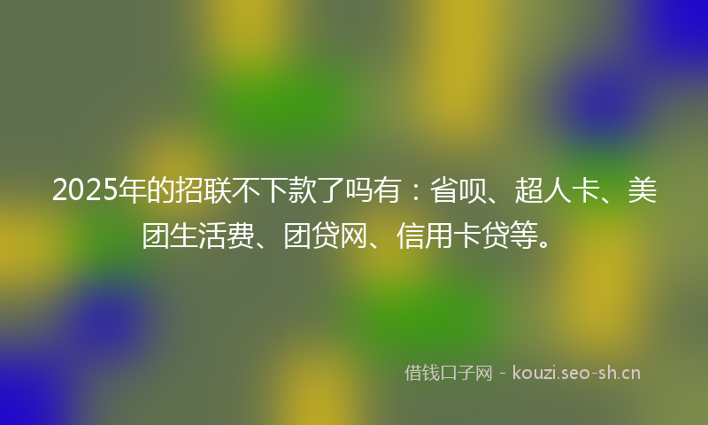 2025年的招联不下款了吗有：省呗、超人卡、美团生活费、团贷网、信用卡贷等。