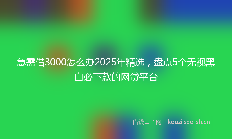 急需借3000怎么办2025年精选，盘点5个无视黑白必下款的网贷平台