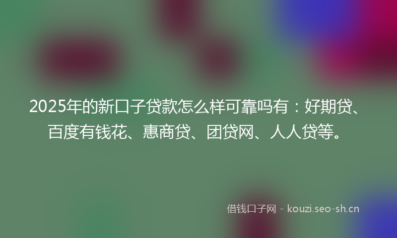 2025年的新口子贷款怎么样可靠吗有：好期贷、百度有钱花、惠商贷、团贷网、人人贷等。